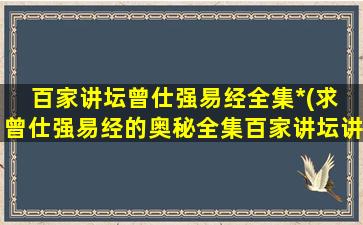 百家讲坛曾仕强易经全集*(求 曾仕强易经的奥秘全集百家讲坛讲座大全 百度云盘,谢谢!)